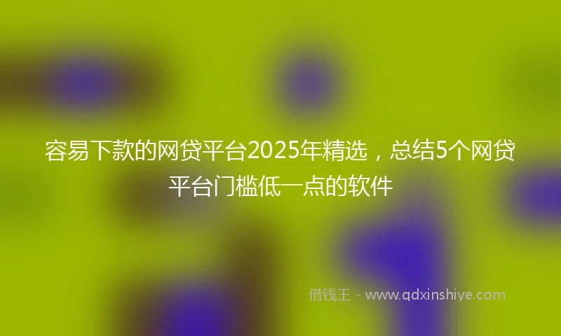 容易下款的网贷平台2025年精选，总结5个网贷平台门槛低一点的软件