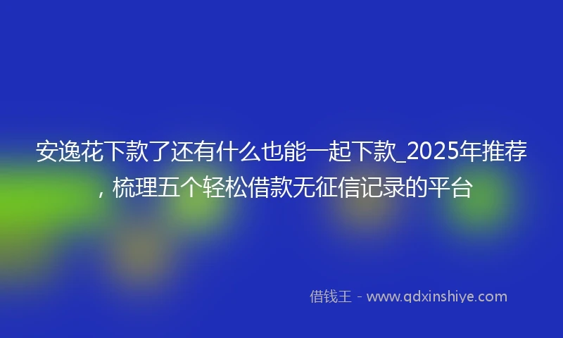 安逸花下款了还有什么也能一起下款_2025年推荐，梳理五个轻松借款无征信记录的平台