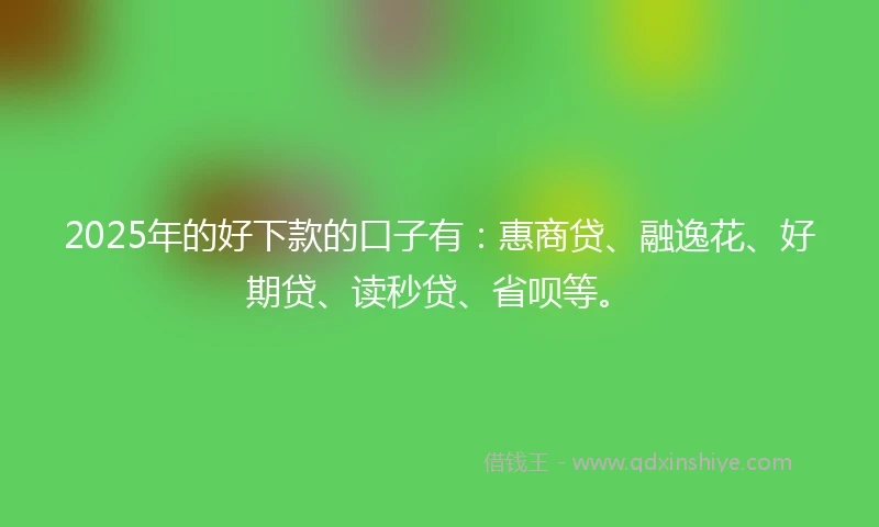 2025年的好下款的口子有：惠商贷、融逸花、好期贷、读秒贷、省呗等。