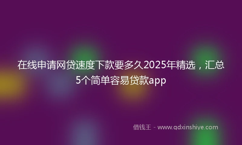 在线申请网贷速度下款要多久2025年精选，汇总5个简单容易贷款app