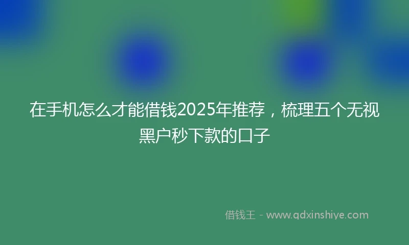 在手机怎么才能借钱2025年推荐，梳理五个无视黑户秒下款的口子