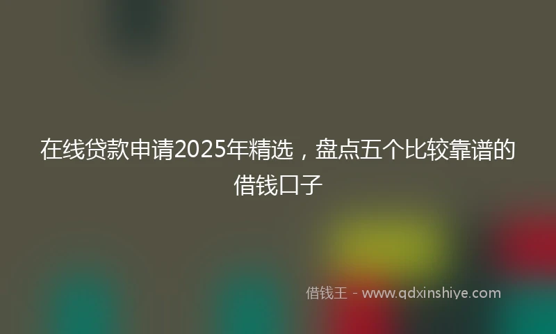 在线贷款申请2025年精选，盘点五个比较靠谱的借钱口子