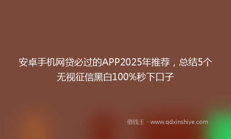 安卓手机网贷必过的APP2025年推荐，总结5个无视征信黑白100%秒下口子