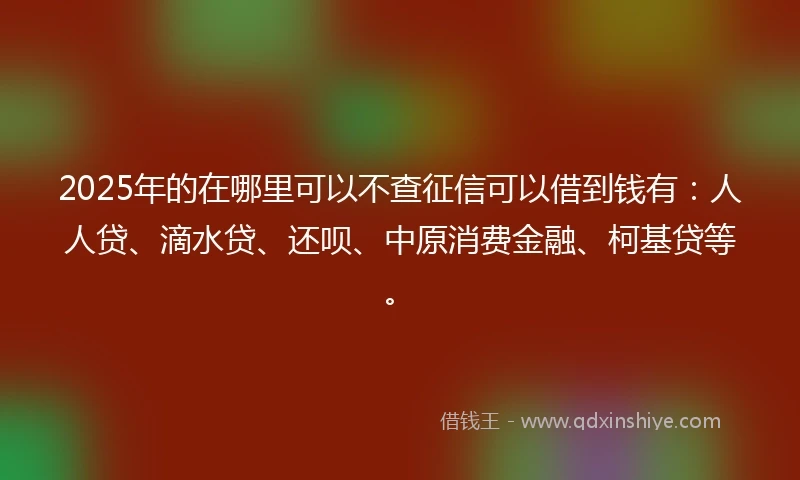 2025年的在哪里可以不查征信可以借到钱有：人人贷、滴水贷、还呗、中原消费金融、柯基贷等。