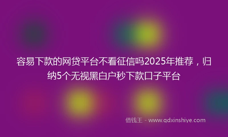 容易下款的网贷平台不看征信吗2025年推荐，归纳5个无视黑白户秒下款口子平台
