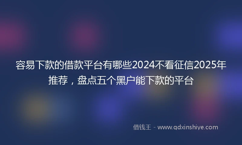 容易下款的借款平台有哪些2024不看征信2025年推荐，盘点五个黑户能下款的平台