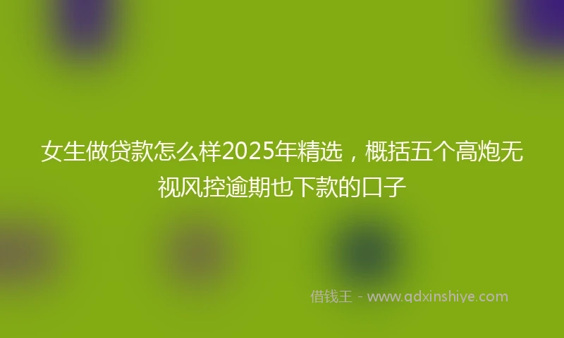 女生做贷款怎么样2025年精选，概括五个高炮无视风控逾期也下款的口子