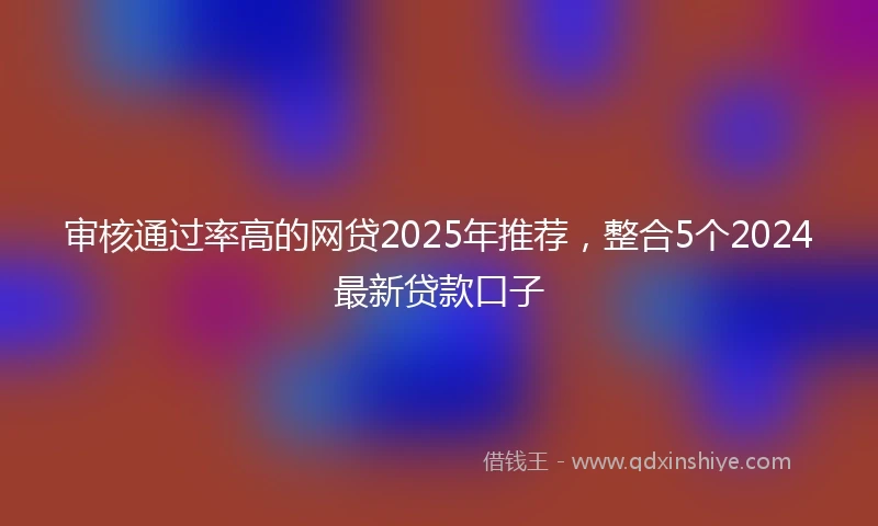 审核通过率高的网贷2025年推荐，整合5个2024最新贷款口子