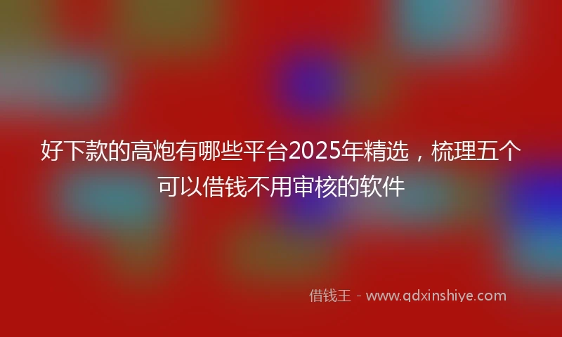 好下款的高炮有哪些平台2025年精选，梳理五个可以借钱不用审核的软件