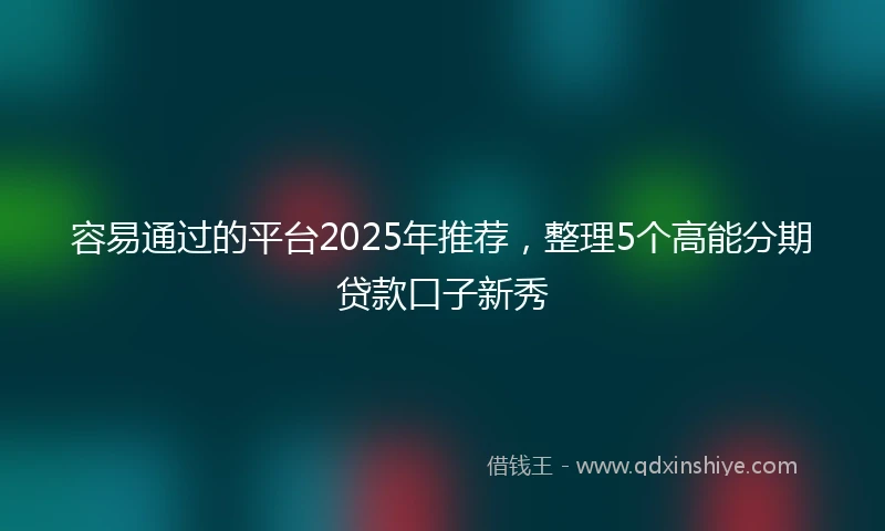 容易通过的平台2025年推荐，整理5个高能分期贷款口子新秀