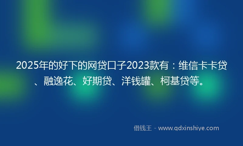 2025年的好下的网贷口子2023款有：维信卡卡贷、融逸花、好期贷、洋钱罐、柯基贷等。
