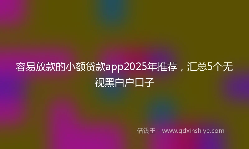 容易放款的小额贷款app2025年推荐，汇总5个无视黑白户口子