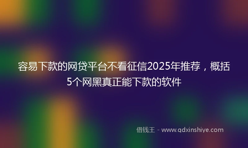 容易下款的网贷平台不看征信2025年推荐，概括5个网黑真正能下款的软件
