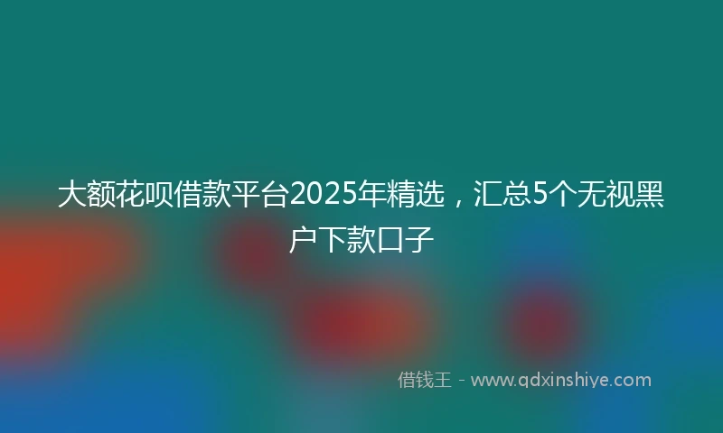 大额花呗借款平台2025年精选，汇总5个无视黑户下款口子