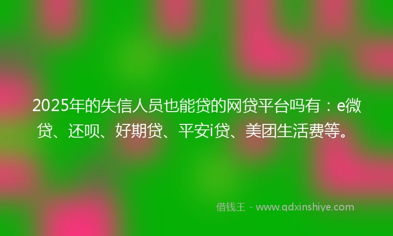 2025年的失信人员也能贷的网贷平台吗有：e微贷、还呗、好期贷、平安i贷、美团生活费等。