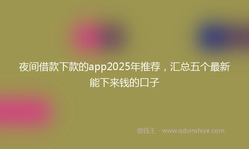 夜间借款下款的app2025年推荐，汇总五个最新能下来钱的口子