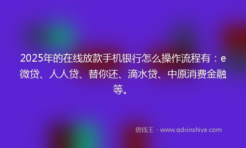 2025年的在线放款手机银行怎么操作流程有：e微贷、人人贷、替你还、滴水贷、中原消费金融等。