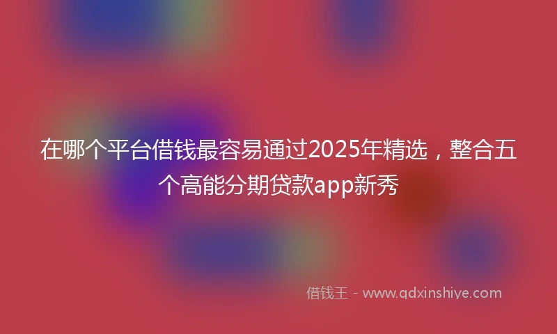 在哪个平台借钱最容易通过2025年精选，整合五个高能分期贷款app新秀