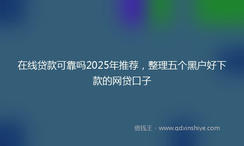 在线贷款可靠吗2025年推荐，整理五个黑户好下款的网贷口子