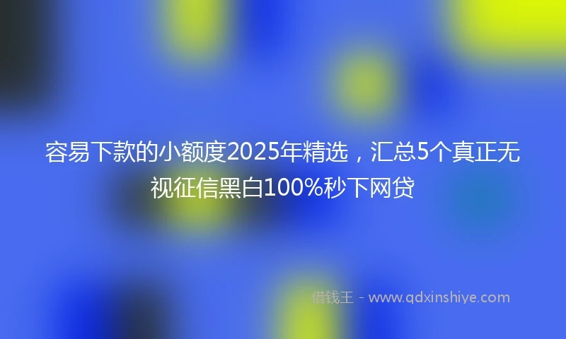 容易下款的小额度2025年精选，汇总5个真正无视征信黑白100%秒下网贷