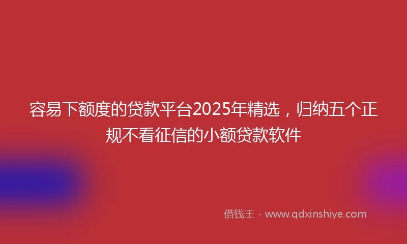 容易下额度的贷款平台2025年精选，归纳五个正规不看征信的小额贷款软件