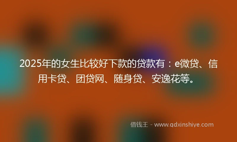 2025年的女生比较好下款的贷款有：e微贷、信用卡贷、团贷网、随身贷、安逸花等。