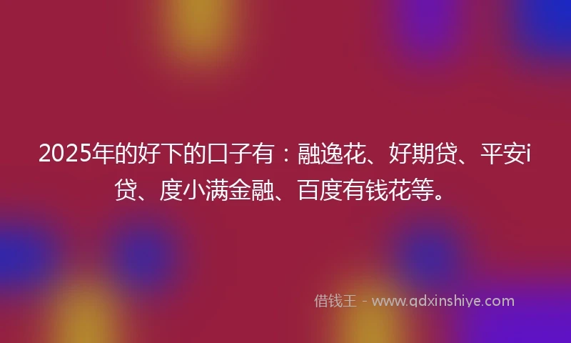 2025年的好下的口子有：融逸花、好期贷、平安i贷、度小满金融、百度有钱花等。