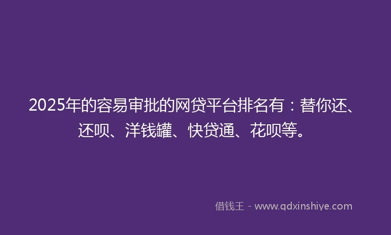 2025年的容易审批的网贷平台排名有：替你还、还呗、洋钱罐、快贷通、花呗等。