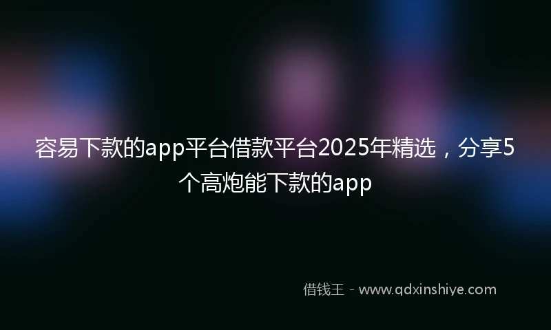 容易下款的app平台借款平台2025年精选，分享5个高炮能下款的app