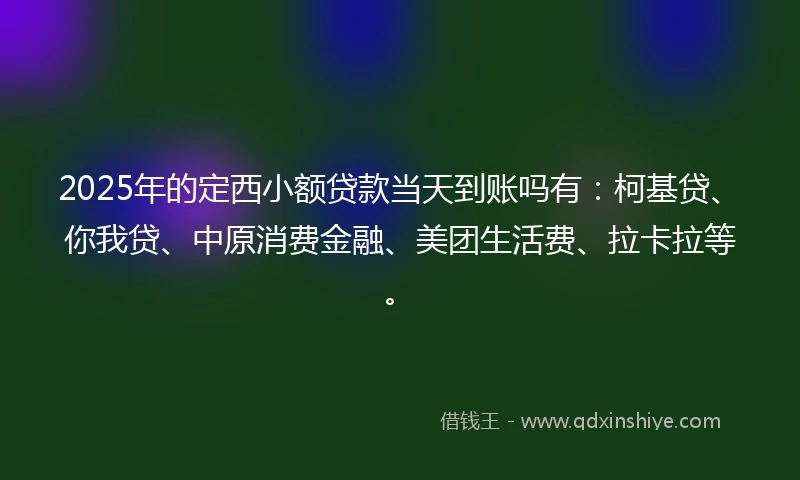 2025年的定西小额贷款当天到账吗有：柯基贷、你我贷、中原消费金融、美团生活费、拉卡拉等。