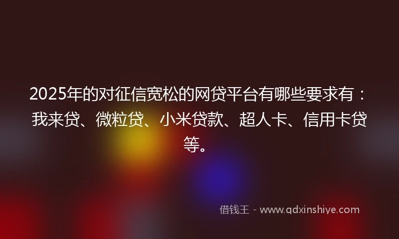 2025年的对征信宽松的网贷平台有哪些要求有：我来贷、微粒贷、小米贷款、超人卡、信用卡贷等。