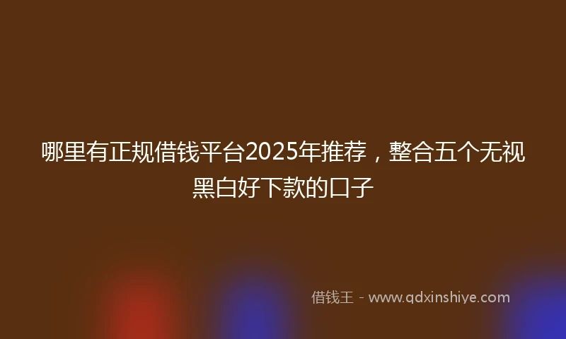 哪里有正规借钱平台2025年推荐，整合五个无视黑白好下款的口子