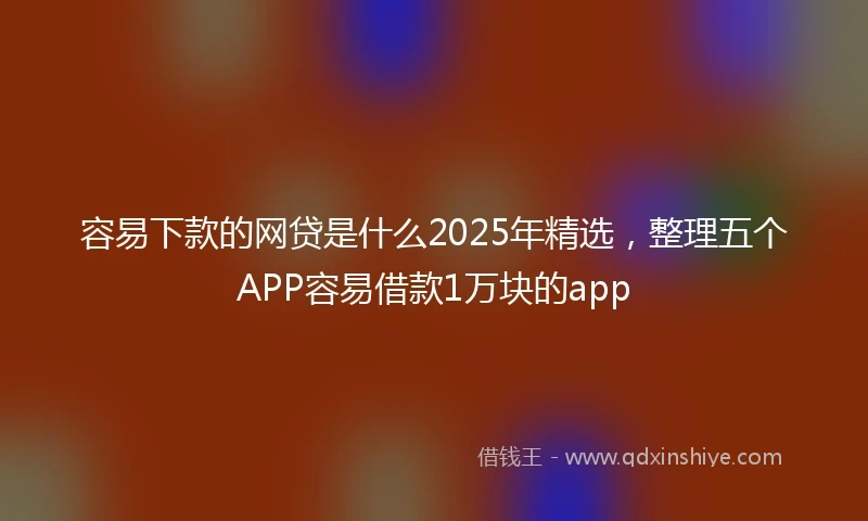 容易下款的网贷是什么2025年精选，整理五个APP容易借款1万块的app