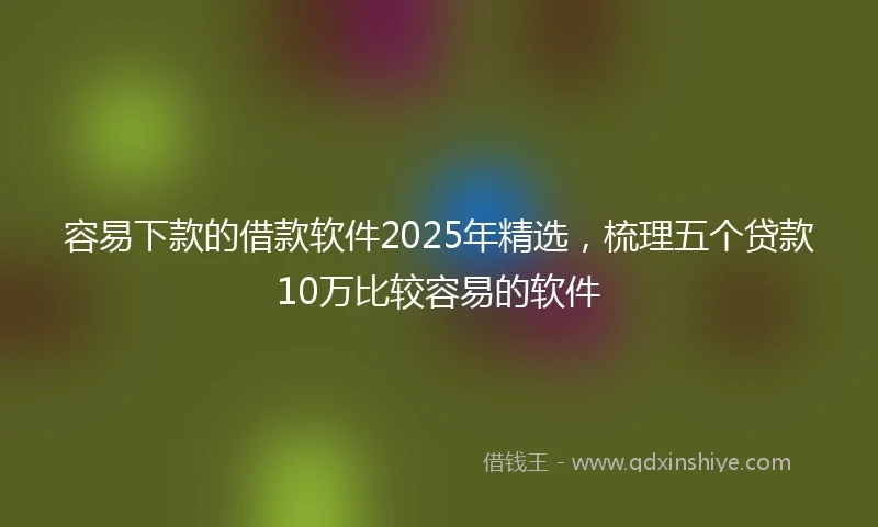 容易下款的借款软件2025年精选，梳理五个贷款10万比较容易的软件