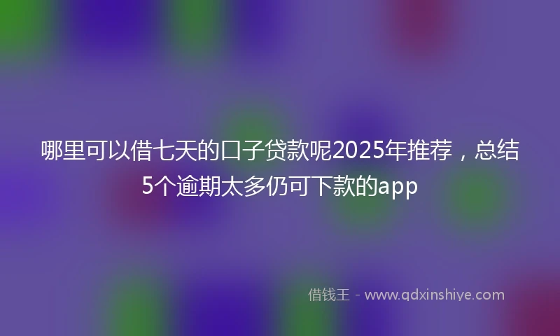 哪里可以借七天的口子贷款呢2025年推荐，总结5个逾期太多仍可下款的app
