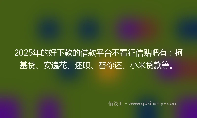2025年的好下款的借款平台不看征信贴吧有：柯基贷、安逸花、还呗、替你还、小米贷款等。