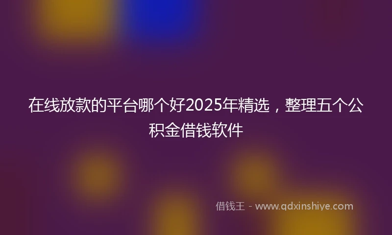 在线放款的平台哪个好2025年精选，整理五个公积金借钱软件
