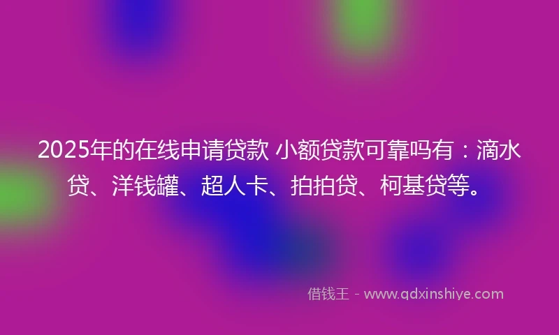 2025年的在线申请贷款 小额贷款可靠吗有：滴水贷、洋钱罐、超人卡、拍拍贷、柯基贷等。