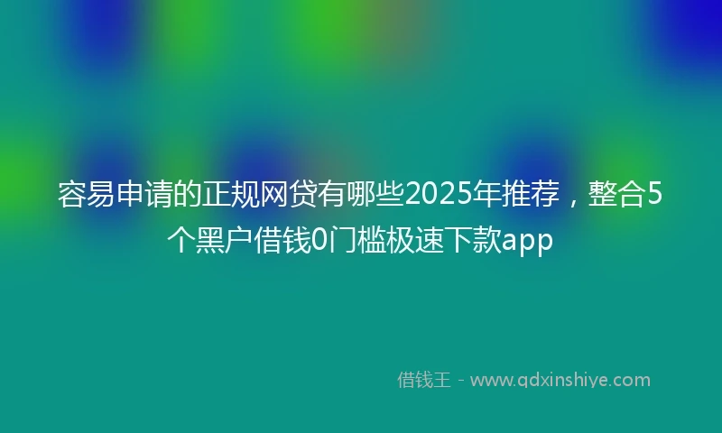 容易申请的正规网贷有哪些2025年推荐，整合5个黑户借钱0门槛极速下款app