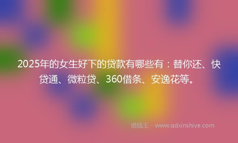 2025年的女生好下的贷款有哪些有：替你还、快贷通、微粒贷、360借条、安逸花等。