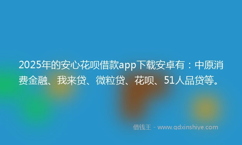 2025年的安心花呗借款app下载安卓有：中原消费金融、我来贷、微粒贷、花呗、51人品贷等。