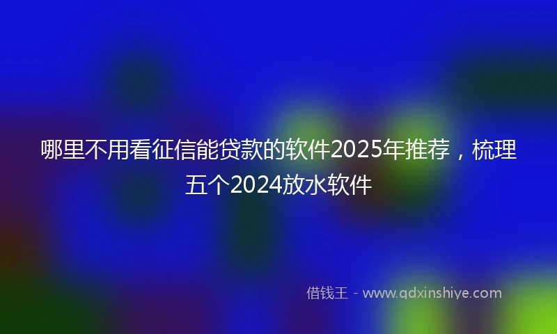 哪里不用看征信能贷款的软件2025年推荐，梳理五个2024放水软件