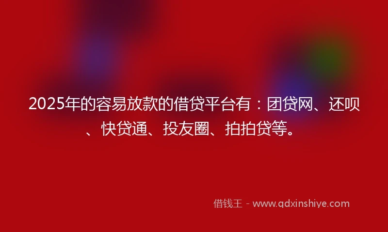 2025年的容易放款的借贷平台有：团贷网、还呗、快贷通、投友圈、拍拍贷等。