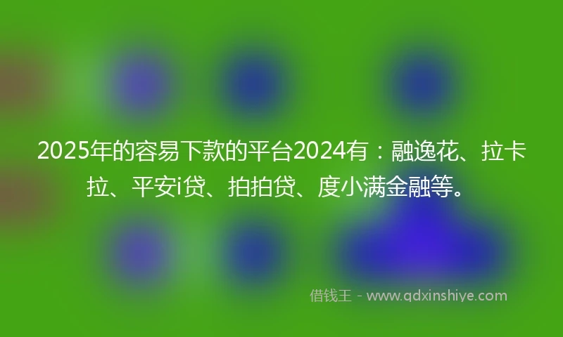 2025年的容易下款的平台2024有：融逸花、拉卡拉、平安i贷、拍拍贷、度小满金融等。