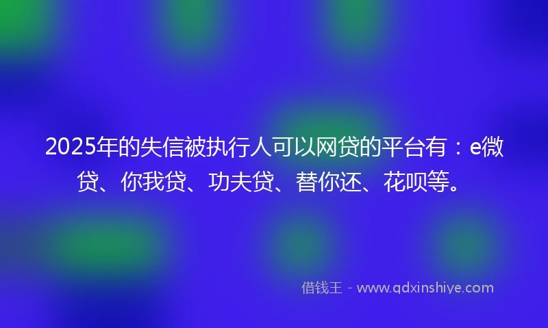 2025年的失信被执行人可以网贷的平台有：e微贷、你我贷、功夫贷、替你还、花呗等。