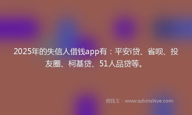 2025年的失信人借钱app有：平安i贷、省呗、投友圈、柯基贷、51人品贷等。