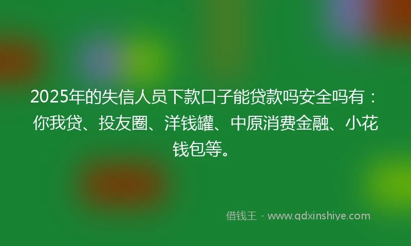 2025年的失信人员下款口子能贷款吗安全吗有：你我贷、投友圈、洋钱罐、中原消费金融、小花钱包等。