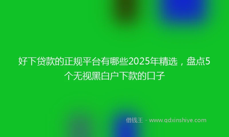 好下贷款的正规平台有哪些2025年精选,盘点5个无视黑白户下款的口子
