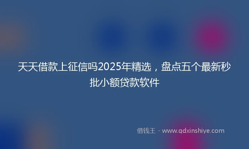 天天借款上征信吗2025年精选,盘点五个最新秒批小额贷款软件