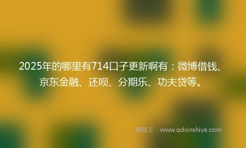 2025年的哪里有714口子更新啊有：微博借钱、京东金融、还呗、分期乐、功夫贷等。